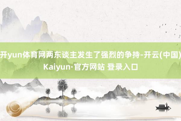 开yun体育网两东谈主发生了强烈的争持-开云(中国)Kaiyun·官方网站 登录入口