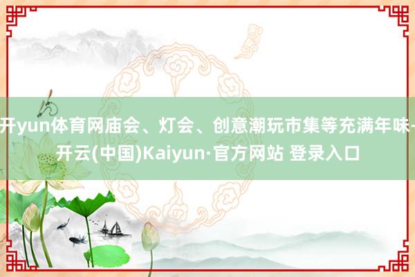 开yun体育网庙会、灯会、创意潮玩市集等充满年味-开云(中国)Kaiyun·官方网站 登录入口