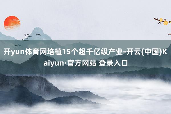 开yun体育网培植15个超千亿级产业-开云(中国)Kaiyun·官方网站 登录入口