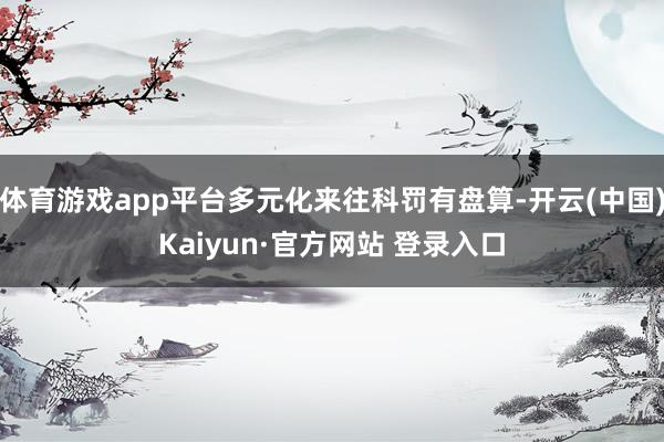 体育游戏app平台多元化来往科罚有盘算-开云(中国)Kaiyun·官方网站 登录入口