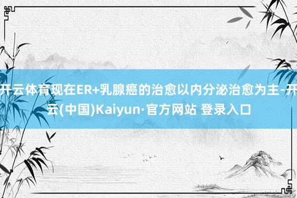 开云体育现在ER+乳腺癌的治愈以内分泌治愈为主-开云(中国)Kaiyun·官方网站 登录入口
