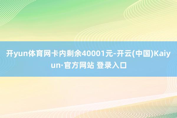 开yun体育网卡内剩余40001元-开云(中国)Kaiyun·官方网站 登录入口