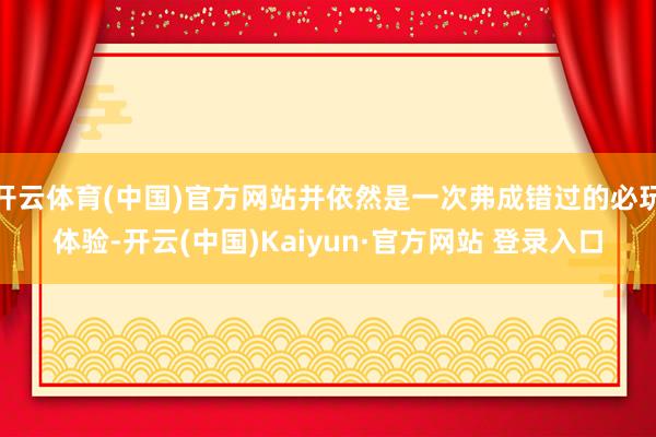 开云体育(中国)官方网站并依然是一次弗成错过的必玩体验-开云(中国)Kaiyun·官方网站 登录入口