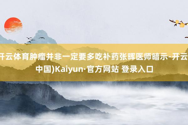 开云体育肿瘤并非一定要多吃补药张晖医师暗示-开云(中国)Kaiyun·官方网站 登录入口