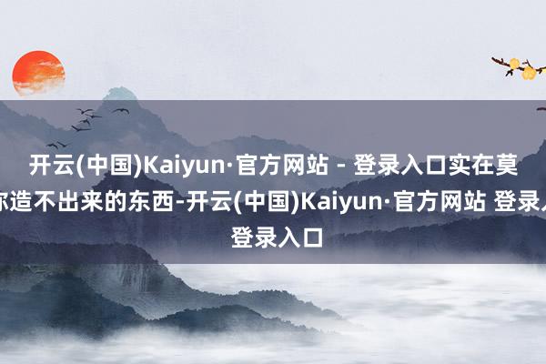 开云(中国)Kaiyun·官方网站 - 登录入口实在莫得你造不出来的东西-开云(中国)Kaiyun·官方网站 登录入口
