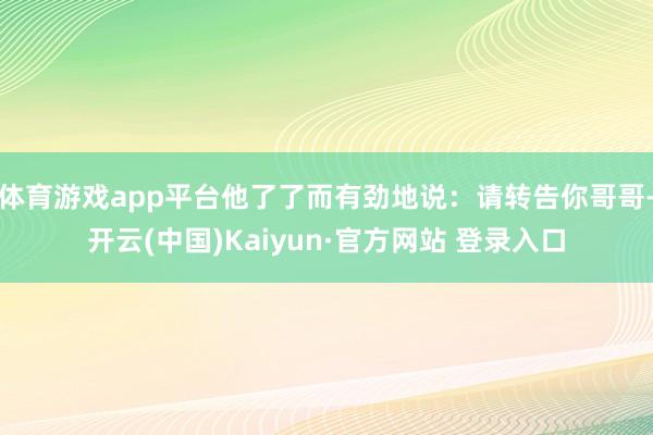 体育游戏app平台他了了而有劲地说：请转告你哥哥-开云(中国)Kaiyun·官方网站 登录入口