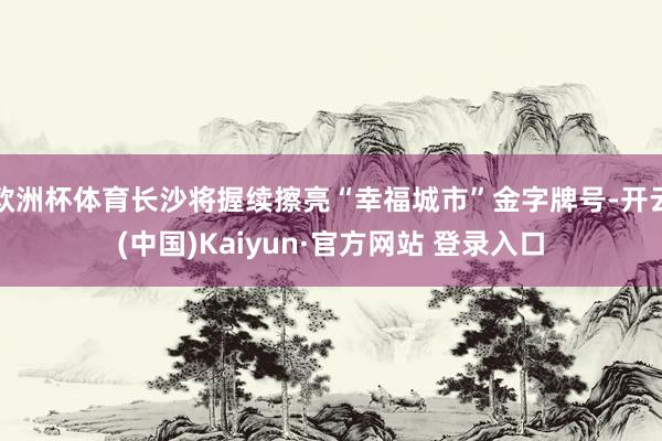欧洲杯体育长沙将握续擦亮“幸福城市”金字牌号-开云(中国)Kaiyun·官方网站 登录入口