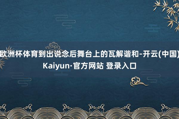 欧洲杯体育到出说念后舞台上的瓦解谐和-开云(中国)Kaiyun·官方网站 登录入口