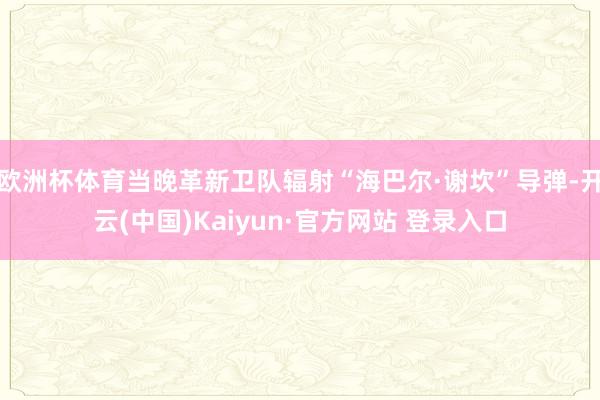 欧洲杯体育当晚革新卫队辐射“海巴尔·谢坎”导弹-开云(中国)Kaiyun·官方网站 登录入口