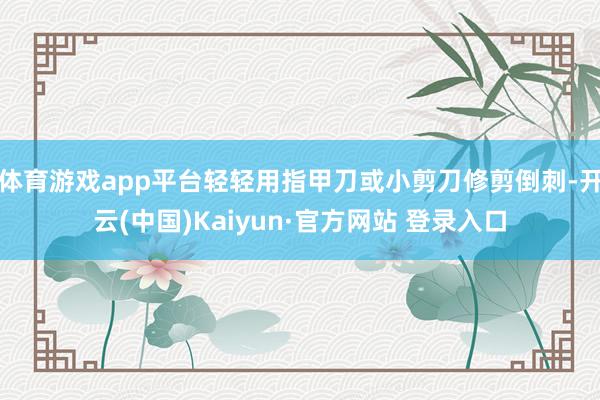 体育游戏app平台轻轻用指甲刀或小剪刀修剪倒刺-开云(中国)Kaiyun·官方网站 登录入口