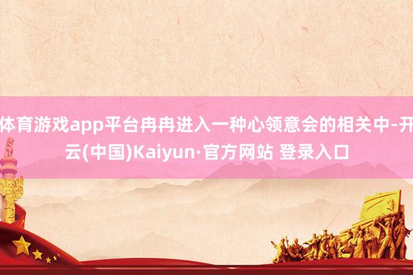 体育游戏app平台冉冉进入一种心领意会的相关中-开云(中国)Kaiyun·官方网站 登录入口