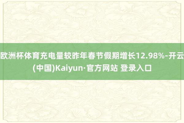 欧洲杯体育充电量较昨年春节假期增长12.98%-开云(中国)Kaiyun·官方网站 登录入口