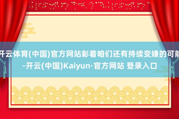 开云体育(中国)官方网站彰着咱们还有持续变嫌的可能-开云(中国)Kaiyun·官方网站 登录入口