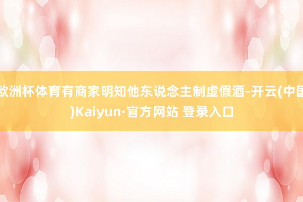 欧洲杯体育有商家明知他东说念主制虚假酒-开云(中国)Kaiyun·官方网站 登录入口