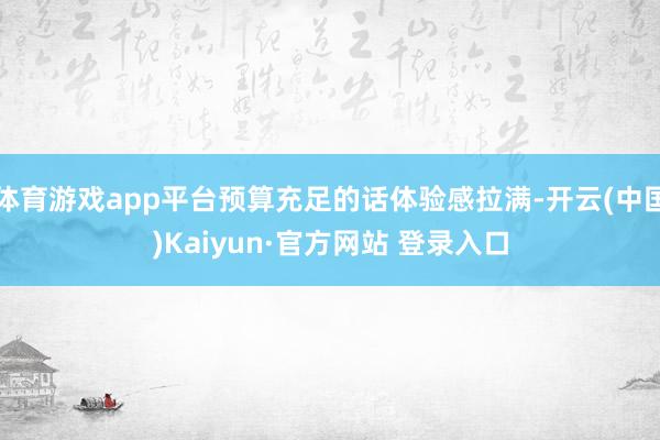 体育游戏app平台预算充足的话体验感拉满-开云(中国)Kaiyun·官方网站 登录入口