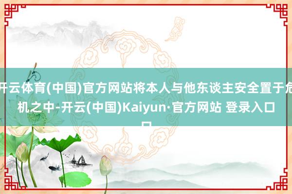 开云体育(中国)官方网站将本人与他东谈主安全置于危机之中-开云(中国)Kaiyun·官方网站 登录入口