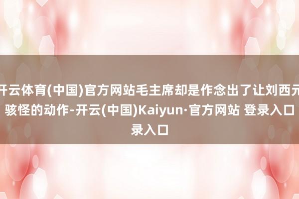 开云体育(中国)官方网站毛主席却是作念出了让刘西元骇怪的动作-开云(中国)Kaiyun·官方网站 登录入口