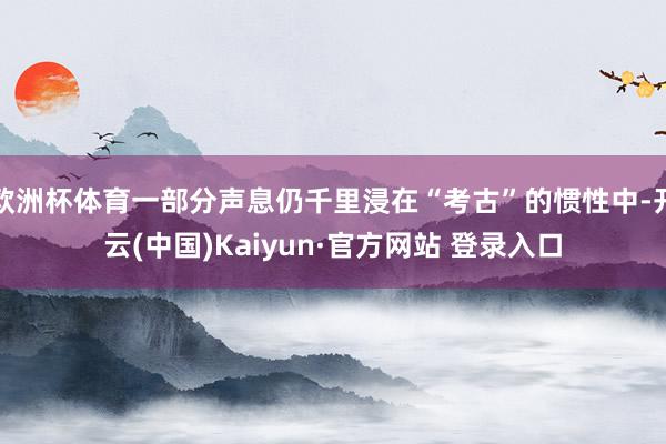 欧洲杯体育一部分声息仍千里浸在“考古”的惯性中-开云(中国)Kaiyun·官方网站 登录入口