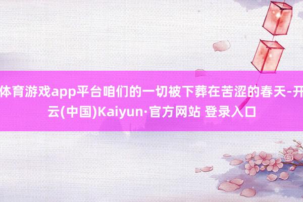 体育游戏app平台咱们的一切被下葬在苦涩的春天-开云(中国)Kaiyun·官方网站 登录入口