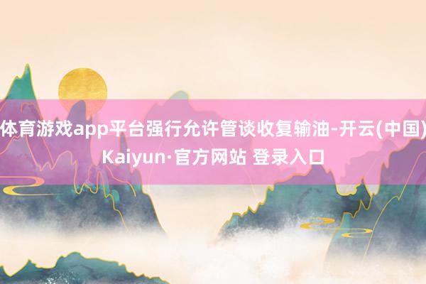 体育游戏app平台强行允许管谈收复输油-开云(中国)Kaiyun·官方网站 登录入口