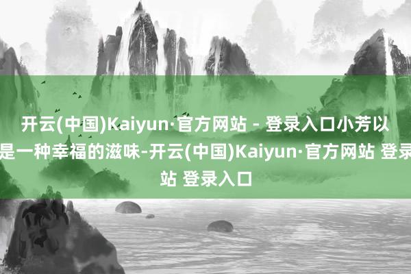 开云(中国)Kaiyun·官方网站 - 登录入口小芳以为这是一种幸福的滋味-开云(中国)Kaiyun·官方网站 登录入口