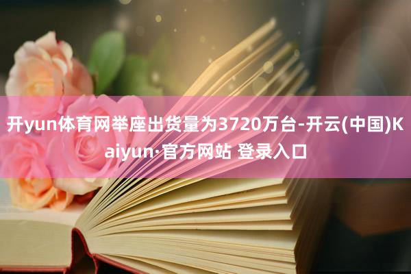 开yun体育网举座出货量为3720万台-开云(中国)Kaiyun·官方网站 登录入口