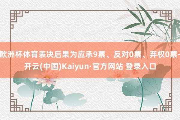欧洲杯体育表决后果为应承9票、反对0票、弃权0票-开云(中国)Kaiyun·官方网站 登录入口