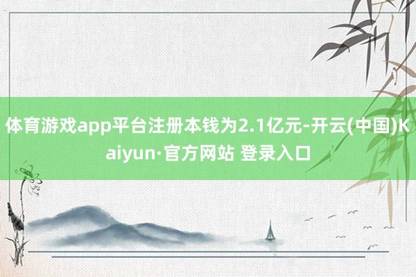 体育游戏app平台注册本钱为2.1亿元-开云(中国)Kaiyun·官方网站 登录入口