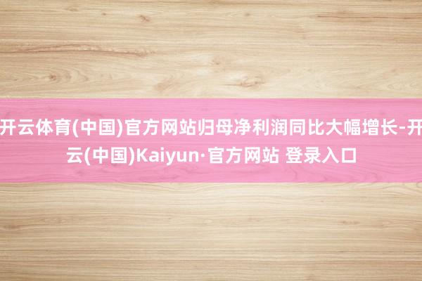 开云体育(中国)官方网站归母净利润同比大幅增长-开云(中国)Kaiyun·官方网站 登录入口