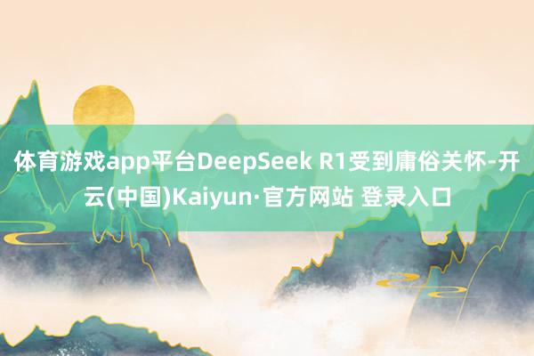 体育游戏app平台DeepSeek R1受到庸俗关怀-开云(中国)Kaiyun·官方网站 登录入口