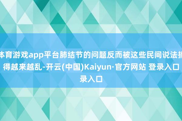 体育游戏app平台肺结节的问题反而被这些民间说法搞得越来越乱-开云(中国)Kaiyun·官方网站 登录入口