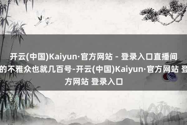 开云(中国)Kaiyun·官方网站 - 登录入口直播间里稳坐的不雅众也就几百号-开云(中国)Kaiyun·官方网站 登录入口