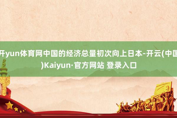 开yun体育网中国的经济总量初次向上日本-开云(中国)Kaiyun·官方网站 登录入口
