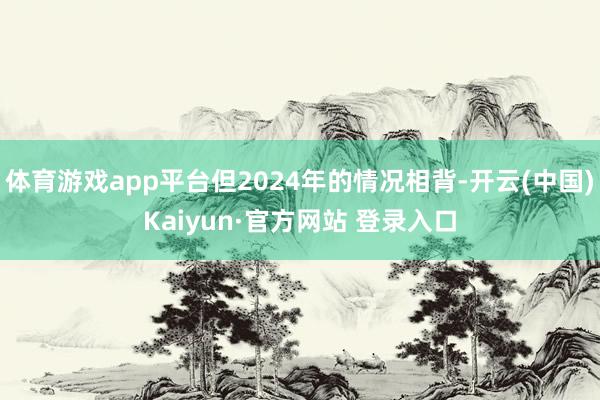体育游戏app平台但2024年的情况相背-开云(中国)Kaiyun·官方网站 登录入口