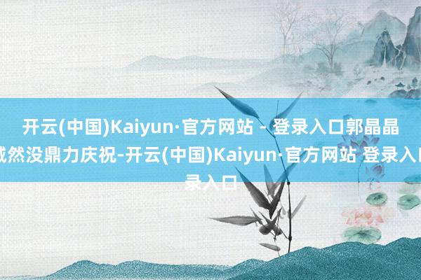 开云(中国)Kaiyun·官方网站 - 登录入口郭晶晶诚然没鼎力庆祝-开云(中国)Kaiyun·官方网站 登录入口