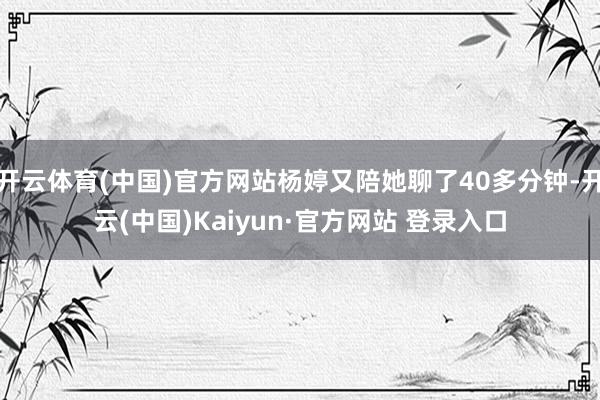 开云体育(中国)官方网站杨婷又陪她聊了40多分钟-开云(中国)Kaiyun·官方网站 登录入口