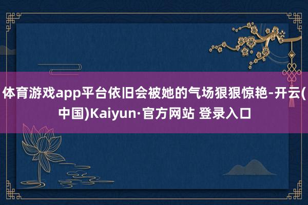 体育游戏app平台依旧会被她的气场狠狠惊艳-开云(中国)Kaiyun·官方网站 登录入口