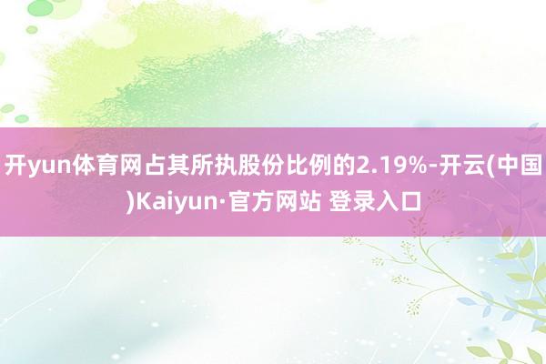 开yun体育网占其所执股份比例的2.19%-开云(中国)Kaiyun·官方网站 登录入口