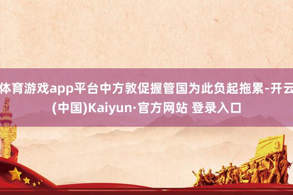 体育游戏app平台中方敦促握管国为此负起拖累-开云(中国)Kaiyun·官方网站 登录入口