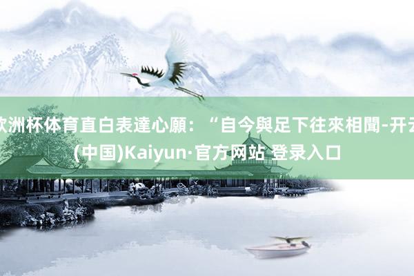 欧洲杯体育直白表達心願：“自今與足下往來相聞-开云(中国)Kaiyun·官方网站 登录入口