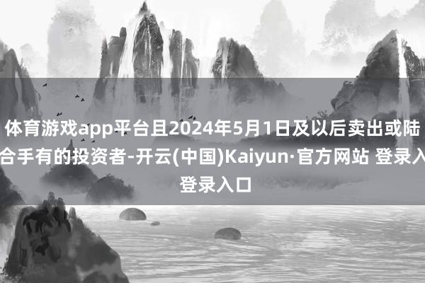 体育游戏app平台且2024年5月1日及以后卖出或陆续合手有的投资者-开云(中国)Kaiyun·官方网站 登录入口