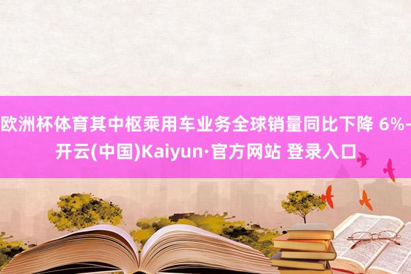 欧洲杯体育其中枢乘用车业务全球销量同比下降 6%-开云(中国)Kaiyun·官方网站 登录入口