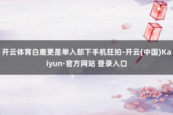 开云体育白鹿更是举入部下手机狂拍-开云(中国)Kaiyun·官方网站 登录入口