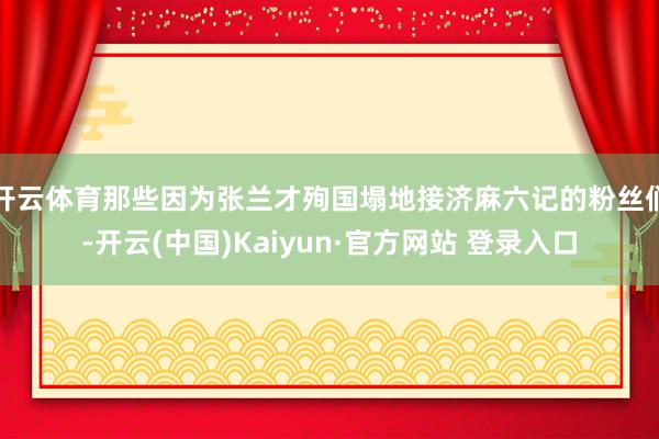 开云体育那些因为张兰才殉国塌地接济麻六记的粉丝们-开云(中国)Kaiyun·官方网站 登录入口