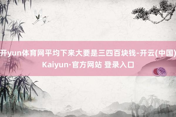 开yun体育网平均下来大要是三四百块钱-开云(中国)Kaiyun·官方网站 登录入口