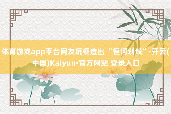 体育游戏app平台网友玩梗造出 “恒河划线”-开云(中国)Kaiyun·官方网站 登录入口