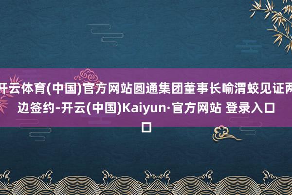 开云体育(中国)官方网站圆通集团董事长喻渭蛟见证两边签约-开云(中国)Kaiyun·官方网站 登录入口