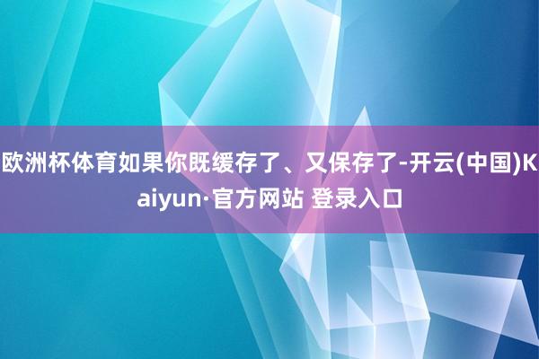 欧洲杯体育如果你既缓存了、又保存了-开云(中国)Kaiyun·官方网站 登录入口