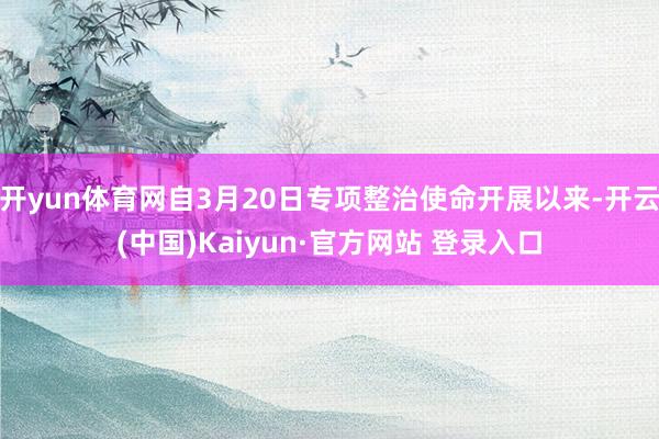 开yun体育网自3月20日专项整治使命开展以来-开云(中国)Kaiyun·官方网站 登录入口