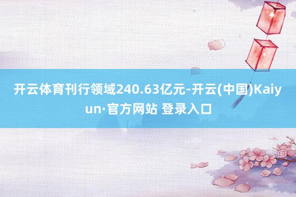 开云体育刊行领域240.63亿元-开云(中国)Kaiyun·官方网站 登录入口